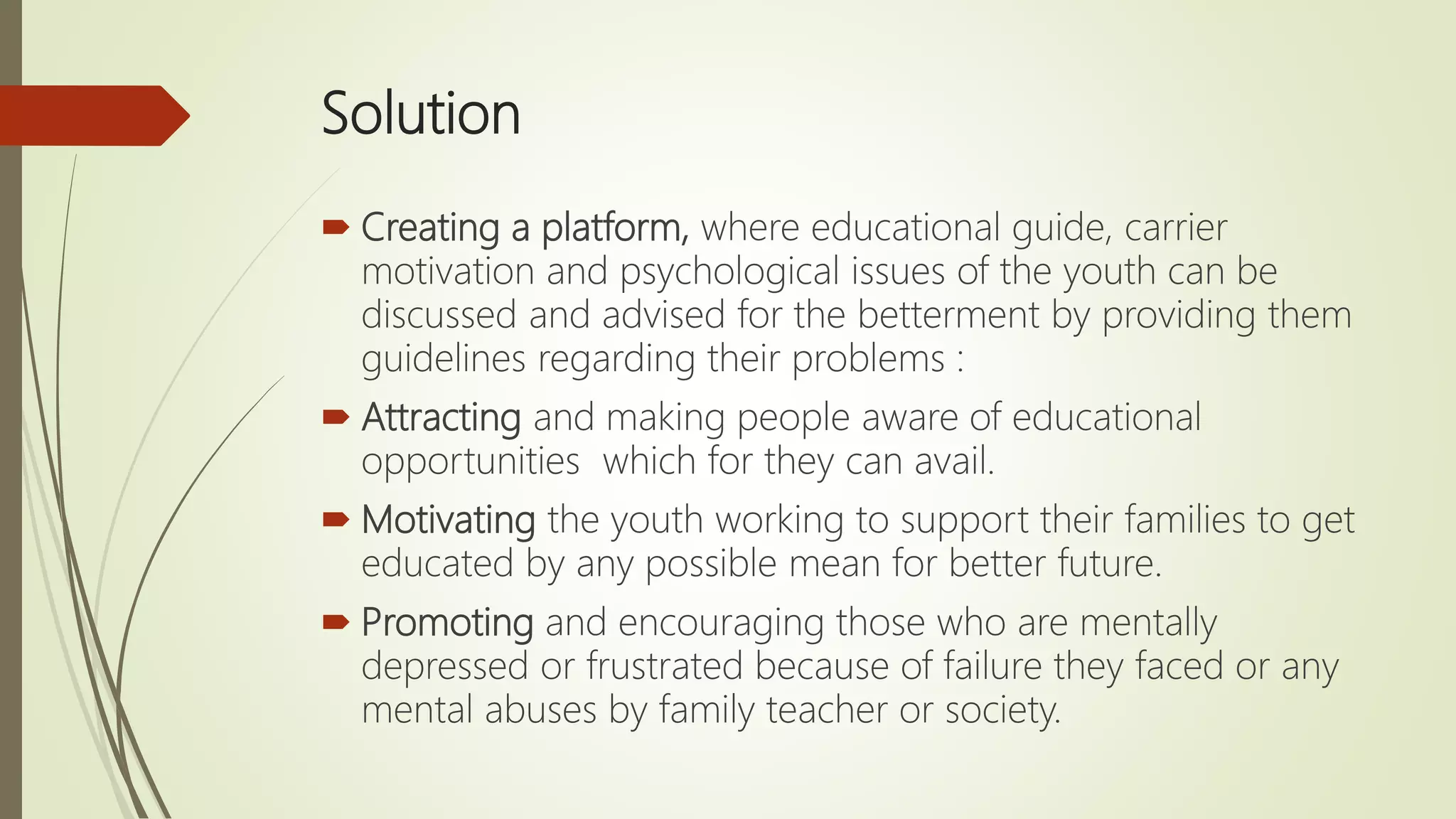 Solution
 Creating a platform, where educational guide, carrier
motivation and psychological issues of the youth can be
discussed and advised for the betterment by providing them
guidelines regarding their problems :
 Attracting and making people aware of educational
opportunities which for they can avail.
 Motivating the youth working to support their families to get
educated by any possible mean for better future.
 Promoting and encouraging those who are mentally
depressed or frustrated because of failure they faced or any
mental abuses by family teacher or society.
 