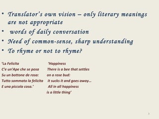 Translator’s own vision – only literary meanings are not appropriate words of daily conversation Need of common-sense, sharp understanding To rhyme or not to rhyme? ‘ La  Felicita  ‘Happiness C’e un’Ape che se posa  There is a bee that settles  Su un bottone de rosa:  on a rose bud: Tutto sommato la felicita  it sucks it and goes away… E una piccola cosa.’  All in all happiness is a little thing’ 