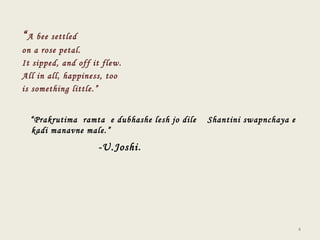 “ A bee settled  on a rose petal. It sipped, and off it flew. All in all, happiness, too is something little.”  “ Prakrutima  ramta  e dubhashe lesh jo dile  Shantini swapnchaya e kadi manavne male.” -U.Joshi . 