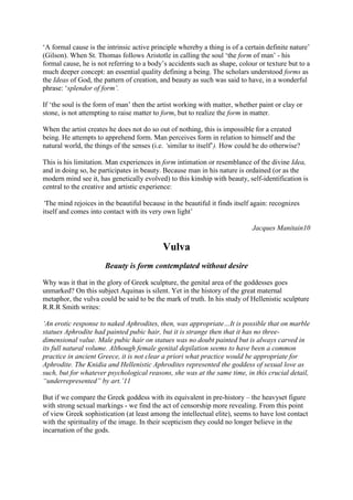 ‘A formal cause is the intrinsic active principle whereby a thing is of a certain definite nature’
(Gilson). When St. Thomas follows Aristotle in calling the soul ‘the form of man’ - his
formal cause, he is not referring to a body’s accidents such as shape, colour or texture but to a
much deeper concept: an essential quality defining a being. The scholars understood forms as
the Ideas of God, the pattern of creation, and beauty as such was said to have, in a wonderful
phrase: ‘splendor of form’.
If ‘the soul is the form of man’ then the artist working with matter, whether paint or clay or
stone, is not attempting to raise matter to form, but to realize the form in matter.
When the artist creates he does not do so out of nothing, this is impossible for a created
being. He attempts to apprehend form. Man perceives form in relation to himself and the
natural world, the things of the senses (i.e. ‘similar to itself’). How could he do otherwise?
This is his limitation. Man experiences in form intimation or resemblance of the divine Idea,
and in doing so, he participates in beauty. Because man in his nature is ordained (or as the
modern mind see it, has genetically evolved) to this kinship with beauty, self-identification is
central to the creative and artistic experience:
‘The mind rejoices in the beautiful because in the beautiful it finds itself again: recognizes
itself and comes into contact with its very own light’
Jacques Manitain10
Vulva
Beauty is form contemplated without desire
Why was it that in the glory of Greek sculpture, the genital area of the goddesses goes
unmarked? On this subject Aquinas is silent. Yet in the history of the great maternal
metaphor, the vulva could be said to be the mark of truth. In his study of Hellenistic sculpture
R.R.R Smith writes:
‘An erotic response to naked Aphrodites, then, was appropriate…It is possible that on marble
statues Aphrodite had painted pubic hair, but it is strange then that it has no three-
dimensional value. Male pubic hair on statues was no doubt painted but is always carved in
its full natural volume. Although female genital depilation seems to have been a common
practice in ancient Greece, it is not clear a priori what practice would be appropriate for
Aphrodite. The Knidia and Hellenistic Aphrodites represented the goddess of sexual love as
such, but for whatever psychological reasons, she was at the same time, in this crucial detail,
“underrepresented” by art.’11
But if we compare the Greek goddess with its equivalent in pre-history – the heavyset figure
with strong sexual markings - we find the act of censorship more revealing. From this point
of view Greek sophistication (at least among the intellectual elite), seems to have lost contact
with the spirituality of the image. In their scepticism they could no longer believe in the
incarnation of the gods.
 
