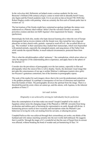 In the vulva-less idol, Hellenistic art helped create a curious aesthetic for the west.
Bronzino’s brilliant (16th century) allegory comes to mind with its absurdly bereft Venus,
also Ingres and the French academic nude. It is to an artist as late as Goya(1746-1828) that
Robert Hughes credits with painting ‘what are certainly the first curls of female pubic hair in
western art.’12
The lost treatises of the Greeks might have contained an apology (perhaps the statues were
understood as a Platonic ideal without ‘defect’) but the vulvaless female is an utterly
powerless creature and does not fulfil Aquinas’s first requirement for beauty – integrity
(perfection).
Interestingly the Irish elite, monks who kept classical learning alive when the rest of Europe
disintegrated, had an inverse relation with the female icon: they turned her into a hag and
placed her on their church walls, genitals exposed to ward off evil - the so-called Sheela na
gig. ‘Wo-wombed’ in their sanctuaries they studied their manuscripts, which were bejewelled
with painted animals, especially the entangled serpent, and sang praises of the Father God;
while outside the rejected Mother, in much reduced circumstances, protected them from
harm.
This is what the old philosophers called ‘antinomy’: ‘the contradiction, which arises when we
carry the categories of the understanding above experience, and apply them to the sphere of
the absolute’13
Consider also the prevalence of pornography over the last century, especially in film and
photography where the raison d’être is vulvic display. Surely, the dominant visual image that
pervades the consciousness of our age is neither Mattisse’s odalisques (eastern slave girls)
nor Piccasso’s gratuitous contortions, but of the feminine in pornographic repose.
The scale of the market for such imagery shows that in the west the predominant cultural icon
is the goddess profaned. It is perhaps a consequence of our loss of innocence and expulsion
from the Garden of Eden. The pornographic divorces the spiritual from the image. There is a
threshold beyond the erotic where art cannot go, and this attests, with Aquinas, to the inherent
goodness of form.17
Art and Artists
Originality is not achieved by striving for individuality but for perfection
Does the contemplation of art then make one moral? Joseph Campbell in his study of
Egyptian culture notes the changing image of the Pharaoh (c 2480 BC onwards) from being
an absolute and ruthless god, to becoming his representative on earth, though still divine. A
humanizing process seems to have occurred, and inscriptions relate the Pharaoh’s just
behaviour in loving his wife, not stealing from his servants, or abusing his power.
Campbell believes this was achieved through their extraordinary art works; one thinks of the
husband and wife statues marching serenely into the next world, half embraced. He suggests
that it could be ‘through the magic of it’s wonderful art that the cure of Egypt from its seizure
was affected, without breaking the bond of wonder and yet humanizing its face.’14
 