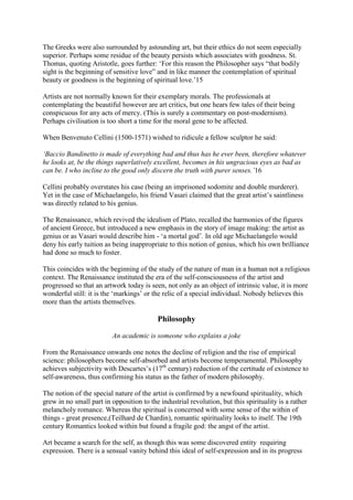 The Greeks were also surrounded by astounding art, but their ethics do not seem especially
superior. Perhaps some residue of the beauty persists which associates with goodness. St.
Thomas, quoting Aristotle, goes further: ‘For this reason the Philosopher says “that bodily
sight is the beginning of sensitive love” and in like manner the contemplation of spiritual
beauty or goodness is the beginning of spiritual love.’15
Artists are not normally known for their exemplary morals. The professionals at
contemplating the beautiful however are art critics, but one hears few tales of their being
conspicuous for any acts of mercy. (This is surely a commentary on post-modernism).
Perhaps civilisation is too short a time for the moral gene to be affected.
When Benvenuto Cellini (1500-1571) wished to ridicule a fellow sculptor he said:
‘Baccio Bandinetto is made of everything bad and thus has he ever been, therefore whatever
he looks at, be the things superlatively excellent, becomes in his ungracious eyes as bad as
can be. I who incline to the good only discern the truth with purer senses.’16
Cellini probably overstates his case (being an imprisoned sodomite and double murderer).
Yet in the case of Michaelangelo, his friend Vasari claimed that the great artist’s saintliness
was directly related to his genius.
The Renaissance, which revived the idealism of Plato, recalled the harmonies of the figures
of ancient Greece, but introduced a new emphasis in the story of image making: the artist as
genius or as Vasari would describe him - ‘a mortal god’. In old age Michaelangelo would
deny his early tuition as being inappropriate to this notion of genius, which his own brilliance
had done so much to foster.
This coincides with the beginning of the study of the nature of man in a human not a religious
context. The Renaissance instituted the era of the self-consciousness of the artist and
progressed so that an artwork today is seen, not only as an object of intrinsic value, it is more
wonderful still: it is the ‘markings’ or the relic of a special individual. Nobody believes this
more than the artists themselves.
Philosophy
An academic is someone who explains a joke
From the Renaissance onwards one notes the decline of religion and the rise of empirical
science: philosophers become self-absorbed and artists become temperamental. Philosophy
achieves subjectivity with Descartes’s (17th
century) reduction of the certitude of existence to
self-awareness, thus confirming his status as the father of modern philosophy.
The notion of the special nature of the artist is confirmed by a newfound spirituality, which
grew in no small part in opposition to the industrial revolution, but this spirituality is a rather
melancholy romance. Whereas the spiritual is concerned with some sense of the within of
things - great presence,(Teilhard de Chardin), romantic spirituality looks to itself. The 19th
century Romantics looked within but found a fragile god: the angst of the artist.
Art became a search for the self, as though this was some discovered entity requiring
expression. There is a sensual vanity behind this ideal of self-expression and in its progress
 