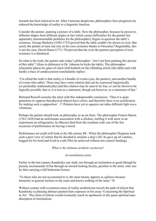 inwards has been inimical to art. After Cartesian skepticism, philosophers have progressively
reduced the knowledge of reality to a linguistic function.
Consider the painter, painting a picture of a table. Now the philosopher, because he perceives
different shapes from different angles (a fact which causes difficulties for the painter but
apparently insurmountable problems for the philosopher), begins to question the table’s
existence. George Berkeley (1685-1753) proved that the table couldn’t be shown to exist. But
surely the painter at least can rely on his own existence thanks to Descartes? Regrettably, this
is not the case; David Hume (1711-76) proved that the even the painters perception of own
existence is a falsehood.
So what is the truth, the painter asks today’s philosopher: ‘Am I not here painting this picture
of this table’? (Here in deference to Dr. Johnson he kicks the table). The philosopher
reluctantly places his glass of claret (full-bodied) on the offending article (the table) and with
hardly a trace of condescension nonchalantly replies:
‘I’m afraid the truth is that reality is a bundle of events (you, the painter), and another bundle
of events (this table). These may have some relation that can be expressed linguistically
(or preferably mathematically) and this relation may be seen to be true, or can be shown to be
logically possible, that is, it is true as a statement, though not however, as a statement of fact.’
Bertrand Russell consoles the artist with this indispensable conclusion: ‘Thus it is quite
gratuitous to suppose that physical objects have colors, and therefore there is no justification
for making such a supposition’. 17 Painters have yet to squeeze out tubes different light wave
vibrations.
Perhaps the painter should look on philosophy as an art form. The philosopher Francis Bacon
(1561-1626) had an unfortunate association with a chicken; stuffing it with snow in an
experiment on refrigeration, he (Bacon) died from the resultant cold: one of the few
occasions of performance art having a moral.
Performance art could well look to the 4th century BC. When the philosopher Diogenes took
such a poor view of culture that he decided to emulate a dog’s life: he gave up all vanities,
begged for his food and lived in a tub (This he achieved without arts council funding).
What is the ultimate aesthetic oxymoron?
An installation artist
Earlier in the last century Kandinsky saw truth, not through an inclination to good (though he
piously recommends it) but through an inward looking faculty, peculiar to the artist, who was
by then carrying a full bohemian license:
‘To those who are not accustomed to it, the inner beauty appears as ugliness because
humanity in general inclines to the outer and knows nothing of the inner.’18
Without contact with a common sense of reality aestheticism travels the path of elitism that
Kandinsky (a pleasing abstract painter) here espouses in his essay ‘Concerning the Spiritual
in Art’. This form of elitism would eventually reach its apotheosis in the quasi-spiritual auto-
absorption of minimalism.
 