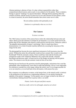 Abstract painting is atheism of form. It is play without responsibility (other than
compositional attractiveness), and as such, is very seductive for the painter. There is indeed a
therapy in special ‘markings’ by special individuals. Although abstract painting offers the
comfort of elitism, and the luxury of colour for its own sake (because for the painter, colour
is a kind of emotion), the artist should remember that colour comes out of a tube.
Do not confuse emotion with spirituality in art
Emotion is to spirituality what sex is to love
The Camera
To draw is to know
The 19th Century invention of the camera forever alters the relationship between artist and
object. Rarely given the attention it warrants by art historians, it is a more awful tool for the
painter than for the Aborigine who feared it could steal his soul (his form). Delacroix called it
‘the palpable demonstration of nature’s real design’. But it is much more than a
demonstration; it is a kind of murder machine definitively executing the innocence of the
image for the artist
The photograph has become the most significant instrument of self-awareness since the
mirror. Without the mirror the self-portrait would not have existed. How would we remember
Rembrandt? With the cinematic camera, Titian would have laid aside his brushes and
arranged his studio with voluptuous Madonnas who could walk and talk, colourful
bacchanals and decorous rapes, or home movies of the Dodge out praying with his patron
saints. The cinema is now the pre-eminent visual art form of our time.
Painting has not faced up to the questions raised by photography, and painters have used the
photograph, often surreptitiously, most often to make bad paintings. Just as it was impossible
for someone to consider his or her image without the mirror, now it is no longer possible for
us to see ourselves, or even look back at the old masters, with camera free eyes.
But a response or an adherence to nature, to the human form, to the natural world, is intrinsic
to the production of art and acts as a regenerating influence; it is an anchor forming the
alphabet of the painter’s language. Yet the painter, now no longer in thrall to the labors of
verisimilitude, thinking himself free to pursue truth, is set adrift.
Painter, look to the past and find a master.
But if you really wish to be self-taught, attend an art school.
Critics
Aesthetics is an arrangement of words in a pattern that may or may not be pleasing.
 