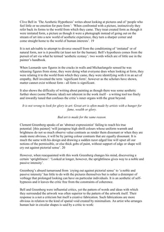 Clive Bell in ‘The Aesthetic Hypothesis’ writes about looking at pictures and of ‘people who
feel little or no emotion for pure form’: ‘When confronted with a picture, instinctively they
refer back its forms to the world from which they came. They treat created form as though it
were imitated form, a picture as though it were a photograph instead of going out on the
stream of art into a new world of aesthetic experience, they turn a sharper corner and
come straight home to the world of human interests’. 19
It is not advisable to attempt to divorce oneself from the conditioning of ‘imitated’ or of
natural form, nor is it possible (at least not for the human). Bell’s hypothesis comes from the
pursuit of art via what he termed ‘aesthetic ecstasy’; two words which are of little use in the
painter’s handbook.
When Leonardo saw figures in the cracks in walls and Michaelangelo sensed he was
releasing figures from stone, they were doing what everyone does when looking at form, they
were relating it to the world from which they came, they were identifying with it in an act of
empathy. Bell invented the term ‘significant form’, however as the scholars have shown,
matter cannot exist without form - all form is significant.
It also shows the difficulty of writing about painting as though there was some aesthetic
further shore (some Platonic ideal) not inherent in the work itself – a writing tool too finely
and inwardly tuned that confuses the critic’s inner organs with the great beyond.
It is not wrong to look for glory in art. Great art is often made by artists with a hunger for
fame, wealth or glory.
Bad art is made for the same reason.
Clement Greenberg speaks of an ‘abstract expressionist’ failing to reach his true
potential: [this painter] ‘will juxtapose high shrill colours whose uniform warmth and
brightness do not so much observe value contrasts as render them dissonant or when they are
made more obvious, it will be by jarring colour contrasts that are equally dissonant. It is
much the same with his design and drawing a sudden razor edged line will upset all our
notions of the permissible, or else thick gobs of paint, without support of edge or shape will
cry out against pictorial sense’. 20
However, when reacquainted with this work Greenberg changes his mind, discovering a
certain ‘sprightliness’: ‘Looked at longer, however, the sprightliness gives way to a noble and
passive intensity’.
Greenberg’s absurd turnaround from ‘crying out against pictorial sense’ to ‘a noble and
passive intensity’ has little to do with the pictures themselves but is rather a distemper of
verbiage that prolonged looking can have on particular individuals. It is an aesthetic of self-
hypnosis and it leaves the critic free from the constraints of coherence.
Bell and Greenberg were influential critics, yet the pattern of words and ideas with which
they surrounded the artwork was often superior to the pattern of the artwork itself. Their
response is a not a criticism but itself a creative fabrication. Such fabrications are more
obvious in relation to the kind of spatial void created by minimalism. An artist who arranges
human hair in circular shapes is said by a critic to work:
 