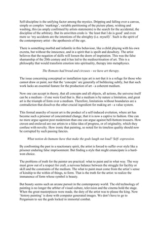 Self-discipline is the unifying factor among the mystics. Dripping and falling over a canvas,
simple or complex ‘markings’, variable partitioning of the picture plane, wishing and
washing, this (as amply confirmed by artists statements) is the search for the accidental, the
discipline of the arbitrary. But its unwritten credo is ‘the least that I do is good’ and even
more so ‘my accidents are the intentions of the almighty (i.e. myself)’. Such is the spirit of
the contemporary artist - the apotheosis of the ego.
There is something morbid and infantile in this behaviour, like a child playing with his own
excreta, but without the innocence, and in a spirit that is spoilt and desultory. The artist
believes that the negation of skills will loosen the doors of inspiration. This was the false
shamanship of the 20th century and it has led to the mediocritisation of art. This is a
philosophy that would transform emotion into spirituality, therapy into metaphysics.
The Romans had bread and circuses - we have art therapy.
The issue concerning conceptual or installation type art is not that it is a refuge for those who
cannot draw or paint, nor that the ‘concepts’ are generally of bulldozing subtly, but that such
work lacks an essential feature for the production of art - a coherent medium.
Now one can accept in theory, that all concepts and all objects, all actions, the universe itself
can be a medium - if one were God that is. But a medium is by nature a limitation, and great
art is the triumph of form over a medium. Therefore, limitations without boundaries are a
contradiction that dissolves the other crucial ingredient for making art - a value system.
This formal anarchy of recent art is the product of a self-induced evolution, where art has
become such a prisoner of concentrated change, that it is now a captive to fashion. One can
no more argue against post modernism than one can argue against bell-bottom trousers. How
craven and enslaved are our artists to a false idea of progress, or of originality, which they
confuse with novelty. How ironic that painting, so noted for its timeless quality should now
be corrupted by such passing fancies.
What notion do humans have that make the gods laugh out loud? Self- expression.
By confronting the past in a reactionary spirit, the artist is forced to suffer over style like a
prisoner enduring false imprisonment. But finding a style that might emancipate is a hard-
won choice.
The problems of truth for the painter are practical: what to paint and in what way. The way
must grow out of a respect for craft, a nervous balance between the struggle for facility or
skill and the constraints of the medium. The what to paint must come from the artist’s sense
of kinship to the within of things, to form. That is the truth for the artist: to realize the
immanence of form whose symbol is beauty.
But beauty seems such an arcane pursuit in the contemporary world. The old technology of
painting is no longer the arbiter of visual culture, television and the cinema hold the stage.
When the great masterpieces were made, the duty of the artist was to please the king. Now
‘history painting’ is done with computer generated images. We don’t have to go to
Pergamum to see the gods locked in immortal combat.
 