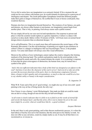 Yet we fail to notice how our imagination is so curiously limited. If for a moment the ant
could see his own culture with human eyes, he would instantly be destroyed in a paroxysm of
intelligence and despair. The Greek philosopher Xenophanes noted that different peoples
make their gods as images of themselves. He scoffed that if oxen or horses could paint, they
would do likewise.
Humans also have no imagination beyond themselves. The creatures of our fantasy, our gods
and demons, are always either human or non-human, our imagination cannot begin from
another place. That is why, in painting, God always seems such a pallid creature.
We are simply driven by our own survival and reproduction. Our response to person and
place is what the scientist would explain as a genetic imperative. Culture is a dance with
ourselves to deny death. Babies within 10 minutes of birth, ‘will fixate more on normal facial
designs drawn on posters than on abnormal designs.’ 23
Art is self-affirmation. This is so much more than self-expression (the recent legacy of the
Romantic Movement). Can this old technology of painting ever regain its pre-eminence in
culture? (There is a danger in intelligence that sees beyond hope). Never, is the prudent
answer. Yet some individuals will always crave this visual affirmation.
Moreover the artifices of new technologies cannot replace the creative integrity (the limiting
medium) of the drawing hand. The symbols and patterns made by the artist partake in the
spirit sustained by atoms and cells: the created imitates the creator. It is in painting’s response
to form that the great extravagance of abstraction, the human form, may be turned into a
symbol of the spirit.
‘And is this not sufficient indication that a body of this kind was designed as an adjunct to the
soul? And does it not show the character of the soul it serves? And even if we take out of the
account the necessary functions of the parts, there is a harmonious congruence between
them, a beauty in their equality and correspondence, so much so that one would be at a loss
to say whether utility or beauty is the major consideration.’
St. Augustine 24
What W.B. Yeats said of the art of ‘good writing’, we might also say of our own craft; ‘good
painting is the way art has of being moral, the only way’.
Now I know it was a fantasy’ wrote Michaelangelo ‘that made me think art could be made
into an idol or a king, though all men do this they do half-unwillingly’.
‘at all events it clearly indicates that it is folly to try to find in art the words of eternal life
and rest for the human heart: and that the artist, if he is not to shatter his art or his soul,
must simply be, as artist, what art would have him be - a good workman’.
Jacques Maritain
In the end, there is only great painting, and in that obscure mediumistic process, it is when the
hard labour of facility tries not to fail intention, that the artist proves his fidelity to truth. Art
does not offer us any salvation, creativity simply marks us out. It may be all that there is to
recommend us -or excuse us.
 