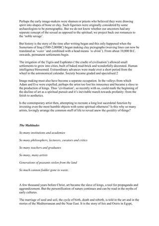 Perhaps the early image-makers were shamen or priests who believed they were drawing
spirit into shapes of bone or clay. Such figurines were originally considered by some
archaeologists to be pornographic. But we do not know whether our ancestors had any
separate concept of the sexual as opposed to the spiritual; we project back our romances to
the ‘noble savage’.
But history is the story of the time after writing began and this only happened when the
Sumerians of Iraq (3500-2,000BC) began making clay pictographs (waiving lines can now be
translated as ‘water’ and combined with a head means ‘to drink’). From about 10,000 B.C.
onwards, permanent settlements begin.
The irrigation of the Tigris and Euphrates (‘the cradle of civilisation’) allowed small
settlements to grow into cities, built of baked mud-brick and wonderfully decorated. Human
intelligence blossomed. Extraordinary advances were made over a short period from the
wheel to the astronomical calendar. Society became graded and specialised.2
Image making must also have become a separate occupation. In the valleys from which
Adam and Eve were expelled, perhaps the artist too lost his innocence and became a slave to
the production of kings. Thus ‘civilisation’, so recently with us, could mark the beginning of
the decline of art as a spiritual pursuit and it’s inevitable march towards profanity: from the
fetish to aesthetics.
Is the contemporary artist then, attempting to recreate a long lost sacerdotal function by
investing even the most humble objects with some spiritual otherness? Is this why so many
artists, lovingly arrange the common stuff of life to reveal anew the quiddity of things?
The Multitudes
So many institutions and academies
So many philosophers, lecturers, curators and critics
So many teachers and graduates
So many, many artists
Generations of peasants stolen from the land
So much cannon fodder gone to waste.
A few thousand years before Christ, art became the slave of kings, a tool for propaganda and
aggrandizement. But the personification of nature continues and can be read in the myths of
early cultures.
The marriage of seed and soil, the cycle of birth, death and rebirth, is told in the art and in the
stories of the Mediterranean and the Near East. It is the story of Isis and Osiris in Egypt,
 