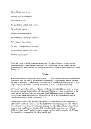Blessed be the poor in art
For they shall be recognised
Blessed be the critic
For he shall lie with the father of lies
Blessed be the patron
For he has found mammon
Blessed be they who hunger and thirst
For self-advertisement sake
For theirs is the kingdom of the earth.
Blessed be they who seek after truth
For they are pure fools
In the few centuries that it took to consolidate the Christian religion, as in Sumeria, new
temples were built on the foundations of old. The Church overcame the various god and
goddess cultures with what one 2nd century writer called a ‘fantastic and blasphemous cult of
an only God’. 7
Aquinas
What has the sensual painter to do with Aquinas (1225-74), that odd combination of saint and
intellectual giant, the donkey who bayed all over Europe? Everything that is in the intellect
has been in the senses St. Thomas says, and truth can be ascertained with reason; but as only
very few could achieve this (‘and with much errors’), divine revelation is necessary.
St. Thomas’ Aristotelian defence of the real world and especially of human nature as good,
became the accepted doctrine of the Christian west. This has to be seen in opposition to the
many heresies and sects (often neo-platonic), which held that the world is illusory (as
Buddhism also does) and that human nature (after the fall of the Roman Empire and the
disorder of the Dark Ages) is irredeemably evil.
But what can Aquinas offer the artist? His synthesis of faith and reason, the cornerstone of
Christianity, is difficult because of our distance form medieval language and from subtlety.
(The intricate word patterns of postmodern language should not be confused with subtlety).
Underpinning his philosophy though, which is fundamentally optimistic, is an edifice on
which one might identify and grasp at concepts such as form and beauty and truth. Perhaps
for the painter, a structure like this might save his soul.
 