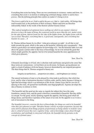 Everything that exists has being. There are two constituents to existence: matter and form. As
everything that exists is in motion or undergoing continual change, matter is said to have
potency. But the defining principle that confers on matter it’s being is form.
This form is said to be in act. God is said to be pure act, that is - total reality. All beings then
tend towards God, to the perfection of their existence. Matter and form are therefore
indissolubly linked. In the words of the thomist scholar Etienne Gilson:
‘This radical metaphysical optimism leaves nothing out which in any manner whatever
deserves to have the name of being, the corporeal world no more than the rest: matter exists
for the sake of form, inferior forms for the sake of the higher forms, the higher forms with the
view to God. Therefore, everything that is, is good and, consequently, also everything has
God for its cause.... 8
St. Thomas defines beauty by its effect: ‘what gives pleasure on sight’. As all that is real
tends towards the good, which is the same as the beautiful ‘differing only conceptually’. That
which is good allays our natural appetite for knowledge of it: ‘but the beautiful adds over and
above the good a certain order to the force of knowledge. So let it be termed the good that
which simply gratifies the appetite: but let it be termed beautiful the mere apprehension of
which gives pleasure. ’
Sum. Theol 9a
Ultimately knowledge is of God, who is absolute truth and beauty and good in the sense that
these terms are synonymous - in God there are no divisions. So beauty, giving pleasure on
sight is a kind of radiance of divine beauty, however diminished by our corporal perception.
The three things that St. Thomas assigned to beauty are:
integrity (or perfection), . . proportion (or order), ... and brightness (or clarity)
The natural inclination of man is to be pleased by what tends to perfection, that which has
form; and by what is harmonious because it reflects order; and by clarity because it brings to
light that knowledge which is an intimation of the divine. (James Joyce did his own bit of
dancing to this tune, oft quoted but insufferably auto-hagiographical). Aquinas develops this
idea of beauty in relation to form:
‘The beautiful and the good are the same as regards the subject they have the same
foundation, namely form, and the good is therefore commended as beautiful. But they differ
in concept. For the good, strictly speaking regards the appetite, that being good which all
things desire; and therefore it partakes of the nature of an end, for the appetite is as it were a
sort of movement to the thing.
The beautiful, however, concerns the force of knowledge, for things are said to be beautiful
when they give pleasure at sight. Therefore beauty consists in proper proportion, because the
sense derives pleasure from things properly proportioned, as being similar to itself for sense
also is a kind of reason like every cognitive virtue: and as knowledge comes about through
assimilation, and similitude is concerned with form, the beautiful strictly pertains to the
concept of a formal cause.’
Sum. Theol 9b
 