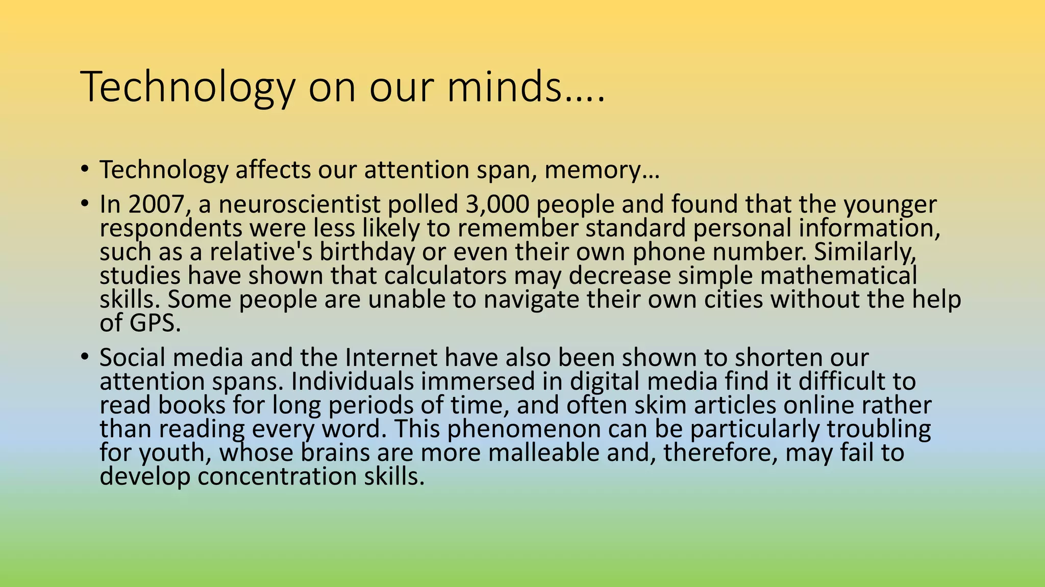 Technology on our minds….
• Technology affects our attention span, memory…
• In 2007, a neuroscientist polled 3,000 people and found that the younger
respondents were less likely to remember standard personal information,
such as a relative's birthday or even their own phone number. Similarly,
studies have shown that calculators may decrease simple mathematical
skills. Some people are unable to navigate their own cities without the help
of GPS.
• Social media and the Internet have also been shown to shorten our
attention spans. Individuals immersed in digital media find it difficult to
read books for long periods of time, and often skim articles online rather
than reading every word. This phenomenon can be particularly troubling
for youth, whose brains are more malleable and, therefore, may fail to
develop concentration skills.
 