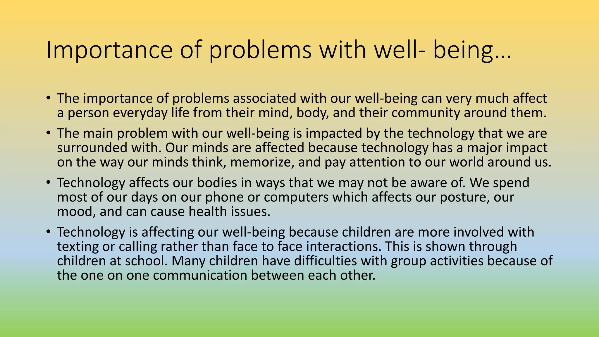 Importance of problems with well- being…
• The importance of problems associated with our well-being can very much affect
a person everyday life from their mind, body, and their community around them.
• The main problem with our well-being is impacted by the technology that we are
surrounded with. Our minds are affected because technology has a major impact
on the way our minds think, memorize, and pay attention to our world around us.
• Technology affects our bodies in ways that we may not be aware of. We spend
most of our days on our phone or computers which affects our posture, our
mood, and can cause health issues.
• Technology is affecting our well-being because children are more involved with
texting or calling rather than face to face interactions. This is shown through
children at school. Many children have difficulties with group activities because of
the one on one communication between each other.
 