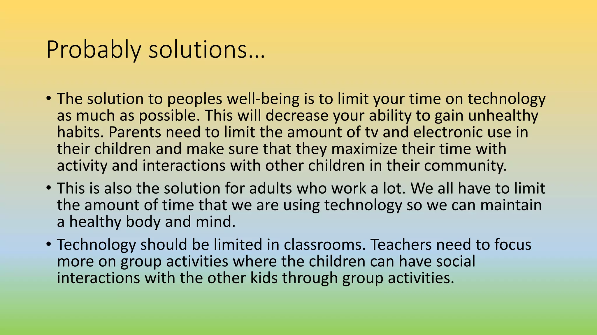 Probably solutions…
• The solution to peoples well-being is to limit your time on technology
as much as possible. This will decrease your ability to gain unhealthy
habits. Parents need to limit the amount of tv and electronic use in
their children and make sure that they maximize their time with
activity and interactions with other children in their community.
• This is also the solution for adults who work a lot. We all have to limit
the amount of time that we are using technology so we can maintain
a healthy body and mind.
• Technology should be limited in classrooms. Teachers need to focus
more on group activities where the children can have social
interactions with the other kids through group activities.
 