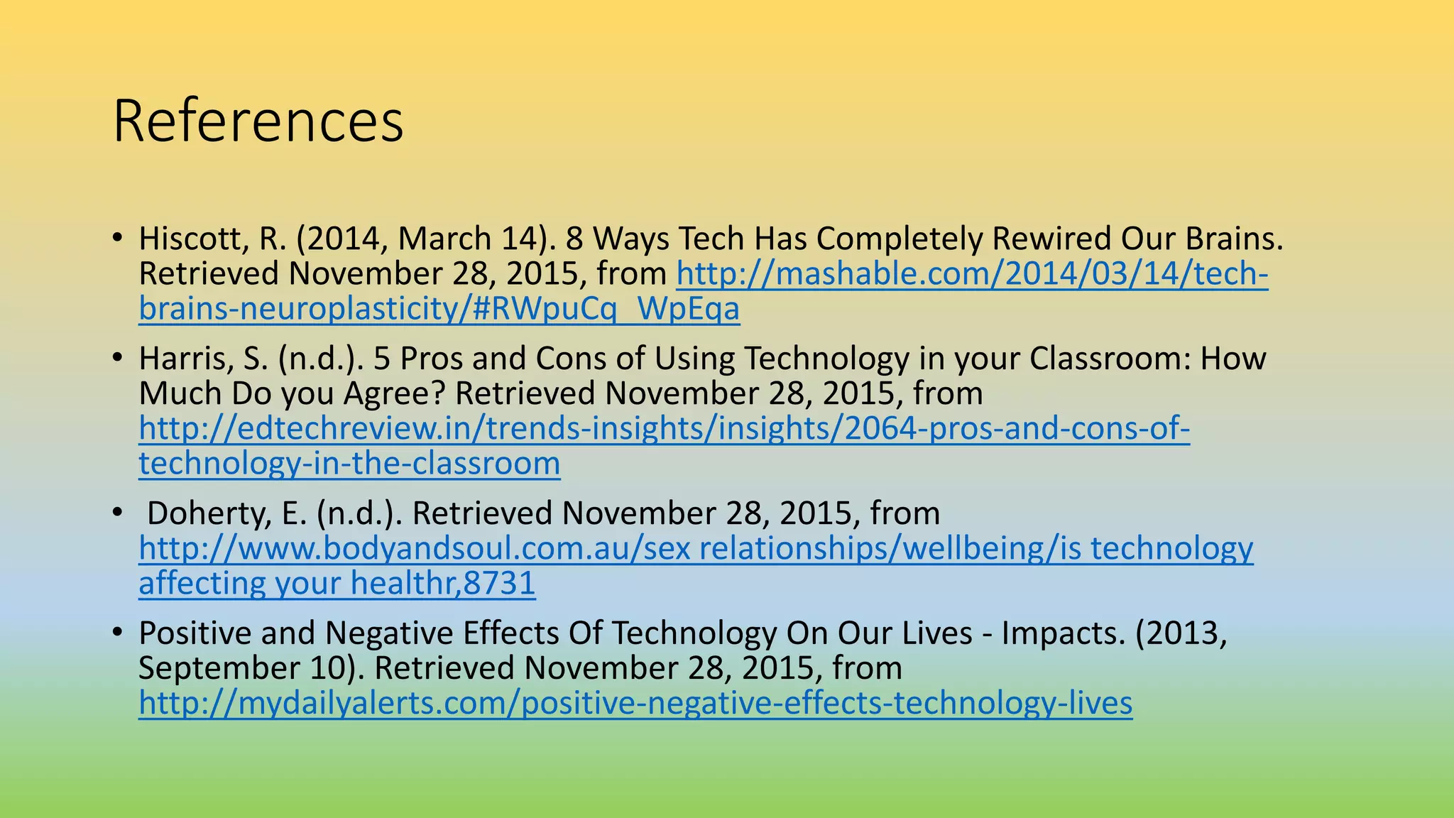 References
• Hiscott, R. (2014, March 14). 8 Ways Tech Has Completely Rewired Our Brains.
Retrieved November 28, 2015, from http://mashable.com/2014/03/14/tech-
brains-neuroplasticity/#RWpuCq_WpEqa
• Harris, S. (n.d.). 5 Pros and Cons of Using Technology in your Classroom: How
Much Do you Agree? Retrieved November 28, 2015, from
http://edtechreview.in/trends-insights/insights/2064-pros-and-cons-of-
technology-in-the-classroom
• Doherty, E. (n.d.). Retrieved November 28, 2015, from
http://www.bodyandsoul.com.au/sex relationships/wellbeing/is technology
affecting your healthr,8731
• Positive and Negative Effects Of Technology On Our Lives - Impacts. (2013,
September 10). Retrieved November 28, 2015, from
http://mydailyalerts.com/positive-negative-effects-technology-lives
 