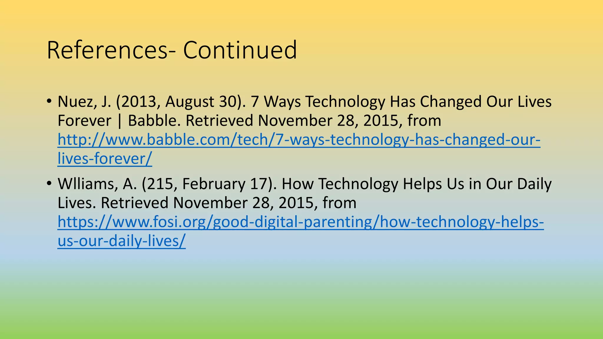 References- Continued
• Nuez, J. (2013, August 30). 7 Ways Technology Has Changed Our Lives
Forever | Babble. Retrieved November 28, 2015, from
http://www.babble.com/tech/7-ways-technology-has-changed-our-
lives-forever/
• Wlliams, A. (215, February 17). How Technology Helps Us in Our Daily
Lives. Retrieved November 28, 2015, from
https://www.fosi.org/good-digital-parenting/how-technology-helps-
us-our-daily-lives/
 