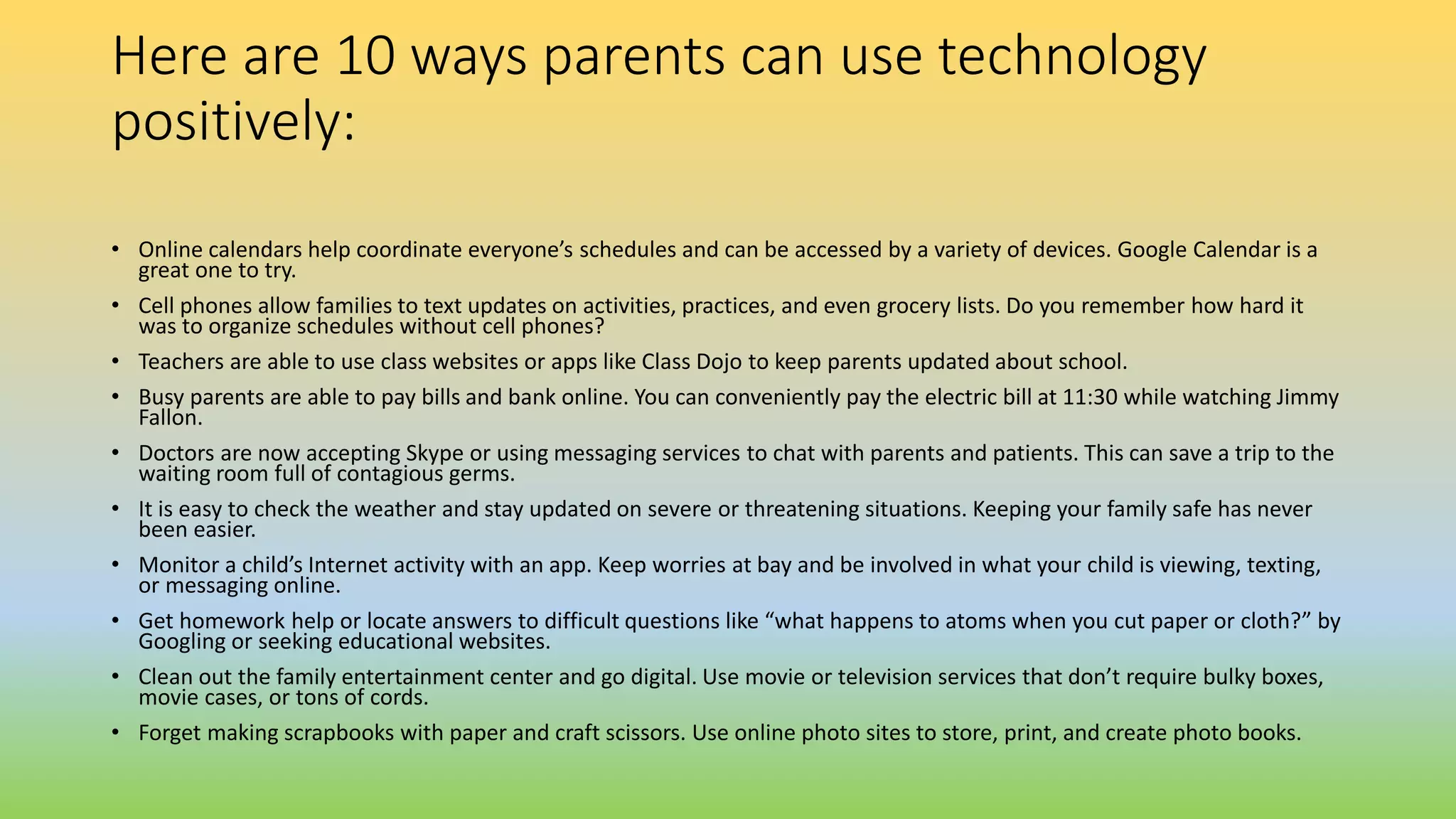 Here are 10 ways parents can use technology
positively:
• Online calendars help coordinate everyone’s schedules and can be accessed by a variety of devices. Google Calendar is a
great one to try.
• Cell phones allow families to text updates on activities, practices, and even grocery lists. Do you remember how hard it
was to organize schedules without cell phones?
• Teachers are able to use class websites or apps like Class Dojo to keep parents updated about school.
• Busy parents are able to pay bills and bank online. You can conveniently pay the electric bill at 11:30 while watching Jimmy
Fallon.
• Doctors are now accepting Skype or using messaging services to chat with parents and patients. This can save a trip to the
waiting room full of contagious germs.
• It is easy to check the weather and stay updated on severe or threatening situations. Keeping your family safe has never
been easier.
• Monitor a child’s Internet activity with an app. Keep worries at bay and be involved in what your child is viewing, texting,
or messaging online.
• Get homework help or locate answers to difficult questions like “what happens to atoms when you cut paper or cloth?” by
Googling or seeking educational websites.
• Clean out the family entertainment center and go digital. Use movie or television services that don’t require bulky boxes,
movie cases, or tons of cords.
• Forget making scrapbooks with paper and craft scissors. Use online photo sites to store, print, and create photo books.
 