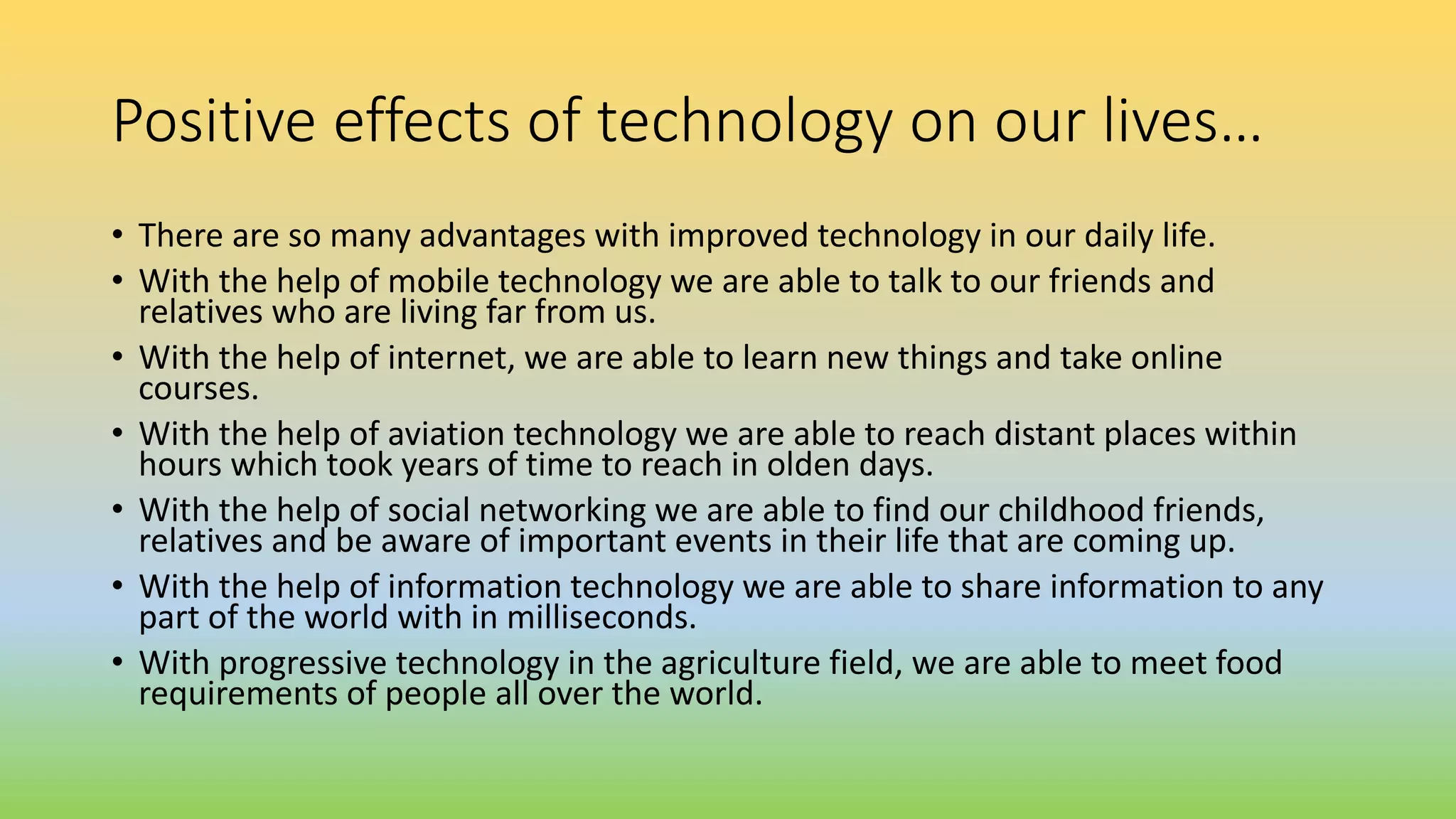 Positive effects of technology on our lives…
• There are so many advantages with improved technology in our daily life.
• With the help of mobile technology we are able to talk to our friends and
relatives who are living far from us.
• With the help of internet, we are able to learn new things and take online
courses.
• With the help of aviation technology we are able to reach distant places within
hours which took years of time to reach in olden days.
• With the help of social networking we are able to find our childhood friends,
relatives and be aware of important events in their life that are coming up.
• With the help of information technology we are able to share information to any
part of the world with in milliseconds.
• With progressive technology in the agriculture field, we are able to meet food
requirements of people all over the world.
 