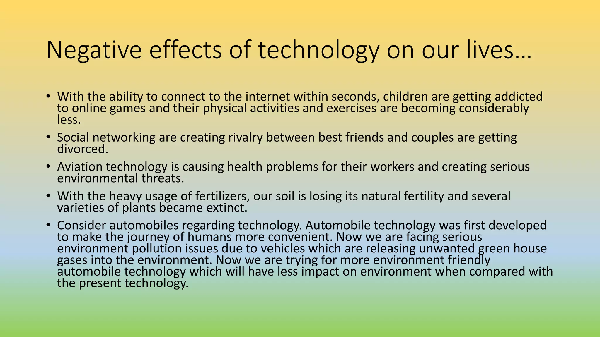 Negative effects of technology on our lives…
• With the ability to connect to the internet within seconds, children are getting addicted
to online games and their physical activities and exercises are becoming considerably
less.
• Social networking are creating rivalry between best friends and couples are getting
divorced.
• Aviation technology is causing health problems for their workers and creating serious
environmental threats.
• With the heavy usage of fertilizers, our soil is losing its natural fertility and several
varieties of plants became extinct.
• Consider automobiles regarding technology. Automobile technology was first developed
to make the journey of humans more convenient. Now we are facing serious
environment pollution issues due to vehicles which are releasing unwanted green house
gases into the environment. Now we are trying for more environment friendly
automobile technology which will have less impact on environment when compared with
the present technology.
 