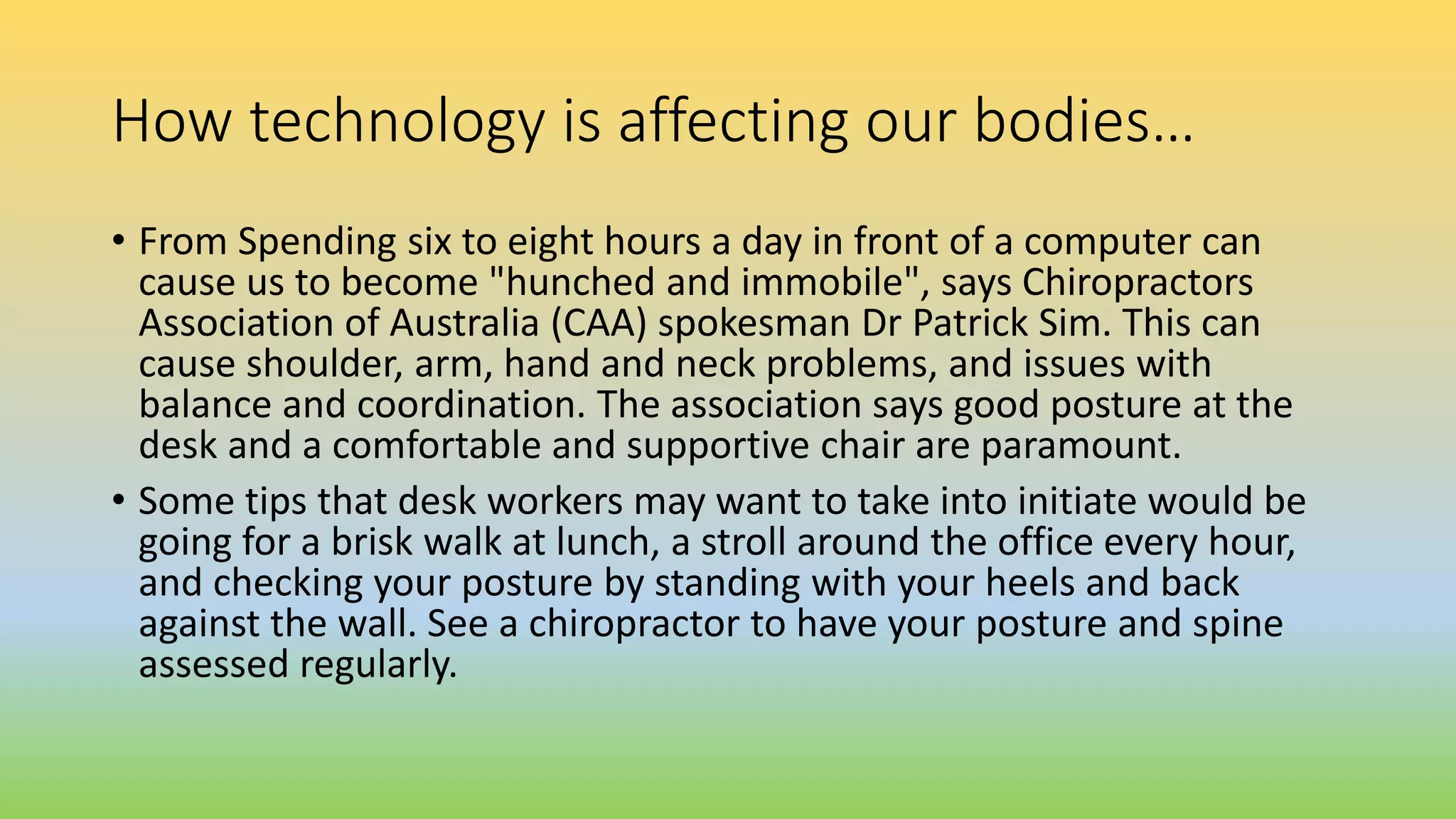 How technology is affecting our bodies…
• From Spending six to eight hours a day in front of a computer can
cause us to become "hunched and immobile", says Chiropractors
Association of Australia (CAA) spokesman Dr Patrick Sim. This can
cause shoulder, arm, hand and neck problems, and issues with
balance and coordination. The association says good posture at the
desk and a comfortable and supportive chair are paramount.
• Some tips that desk workers may want to take into initiate would be
going for a brisk walk at lunch, a stroll around the office every hour,
and checking your posture by standing with your heels and back
against the wall. See a chiropractor to have your posture and spine
assessed regularly.
 