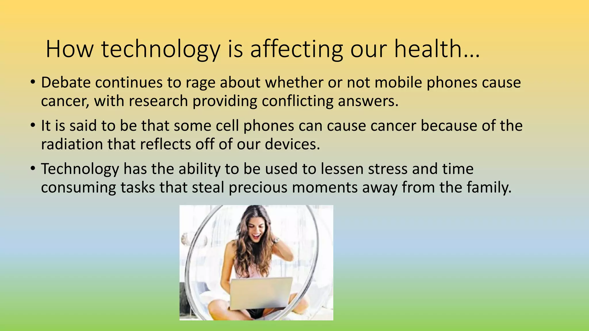 How technology is affecting our health…
• Debate continues to rage about whether or not mobile phones cause
cancer, with research providing conflicting answers.
• It is said to be that some cell phones can cause cancer because of the
radiation that reflects off of our devices.
• Technology has the ability to be used to lessen stress and time
consuming tasks that steal precious moments away from the family.
 