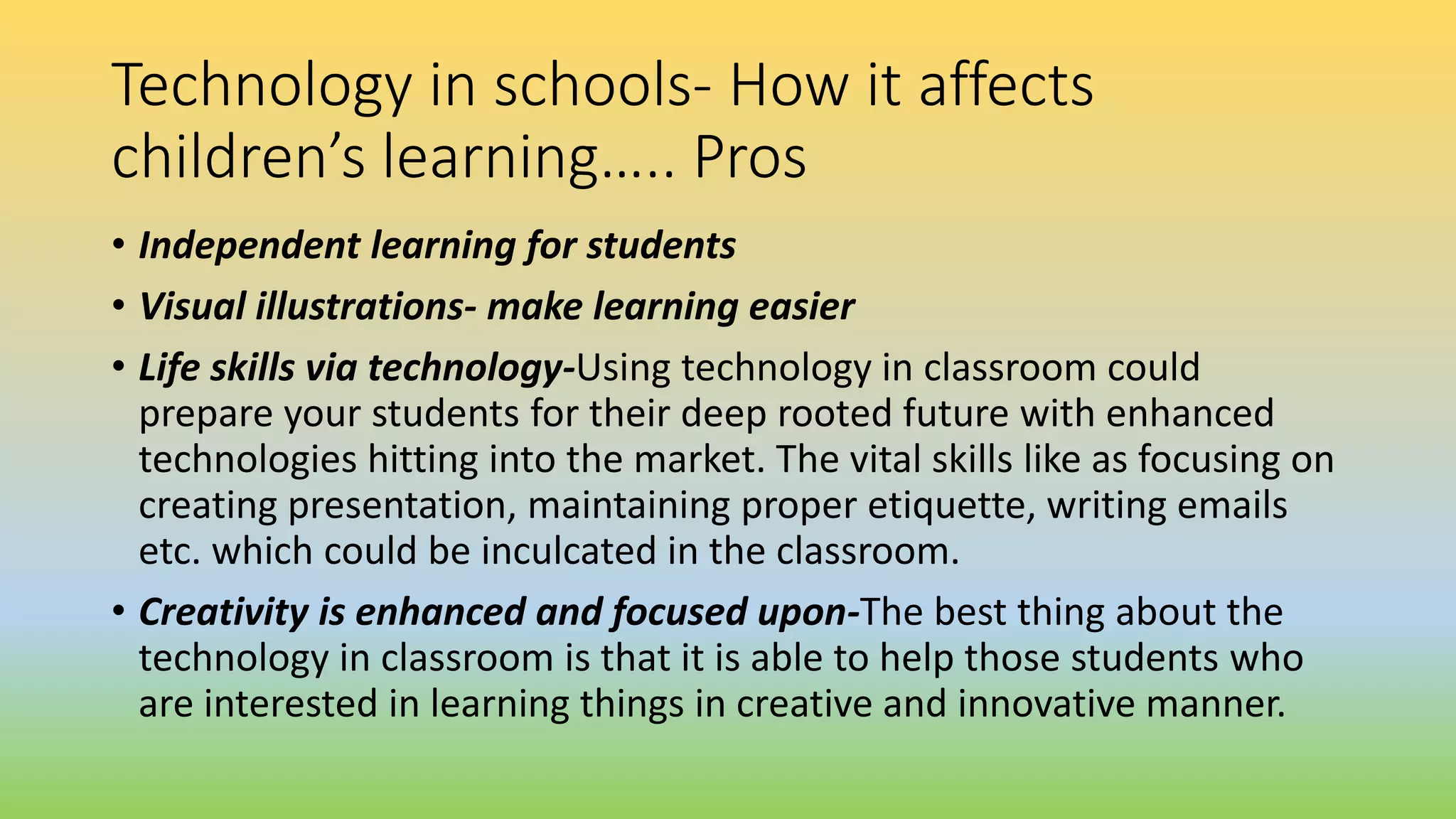 Technology in schools- How it affects
children’s learning….. Pros
• Independent learning for students
• Visual illustrations- make learning easier
• Life skills via technology-Using technology in classroom could
prepare your students for their deep rooted future with enhanced
technologies hitting into the market. The vital skills like as focusing on
creating presentation, maintaining proper etiquette, writing emails
etc. which could be inculcated in the classroom.
• Creativity is enhanced and focused upon-The best thing about the
technology in classroom is that it is able to help those students who
are interested in learning things in creative and innovative manner.
 