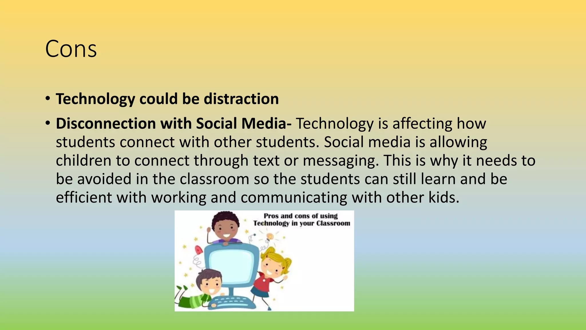Cons
• Technology could be distraction
• Disconnection with Social Media- Technology is affecting how
students connect with other students. Social media is allowing
children to connect through text or messaging. This is why it needs to
be avoided in the classroom so the students can still learn and be
efficient with working and communicating with other kids.
 
