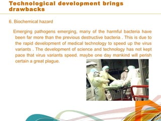 Technological development brings
drawbacks
6. Biochemical hazard
Emerging pathogens emerging, many of the harmful bacteria have
been far more than the previous destructive bacteria . This is due to
the rapid development of medical technology to speed up the virus
variants . The development of science and technology has not kept
pace that virus variants speed. maybe one day mankind will perish
certain a great plague.
 