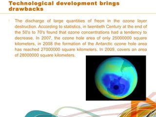 Technological development brings
drawbacks
 The discharge of large quantities of freon in the ozone layer
destruction. According to statistics, in twentieth Century at the end of
the 50's to 70's found that ozone concentrations had a tendency to
decrease. In 2007, the ozone hole area of only 25000000 square
kilometers, in 2008 the formation of the Antarctic ozone hole area
has reached 27000000 square kilometers. In 2009, covers an area
of 28000000 square kilometers.
 