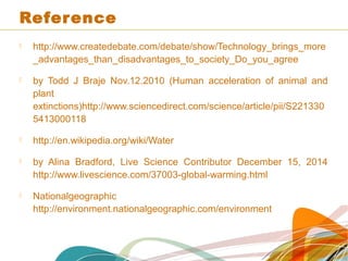 Reference
 http://www.createdebate.com/debate/show/Technology_brings_more
_advantages_than_disadvantages_to_society_Do_you_agree
 by Todd J Braje Nov.12.2010 (Human acceleration of animal and
plant
extinctions)http://www.sciencedirect.com/science/article/pii/S221330
5413000118
 http://en.wikipedia.org/wiki/Water
 by Alina Bradford, Live Science Contributor December 15, 2014
http://www.livescience.com/37003-global-warming.html
 Nationalgeographic
http://environment.nationalgeographic.com/environment
 
