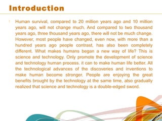 Introduction
 Human survival, compared to 20 million years ago and 10 million
years ago, will not change much. And compared to two thousand
years ago, three thousand years ago, there will not be much change.
However, most people have changed, even now, with more than a
hundred years ago people contrast, has also been completely
different. What makes humans began a new way of life? This is
science and technology. Only promote the development of science
and technology human process. it can to make human life better. All
the technological advances of the discoveries and inventions to
make human become stronger. People are enjoying the great
benefits brought by the technology at the same time, also gradually
realized that science and technology is a double-edged sword.
 