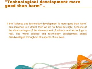 "Technological development more
good than harm" .
If the "science and technology development is more good than harm"
this sentence is in doubt, then we do not have this right, because of
the disadvantages of the development of science and technology is
real. The world science and technology development brings
disadvantages throughout all aspects of our lives.
 