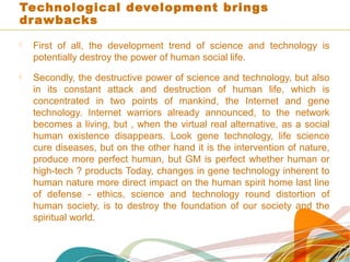 Technological development brings
drawbacks
 First of all, the development trend of science and technology is
potentially destroy the power of human social life.
 Secondly, the destructive power of science and technology, but also
in its constant attack and destruction of human life, which is
concentrated in two points of mankind, the Internet and gene
technology. Internet warriors already announced, to the network
becomes a living, but , when the virtual real alternative, as a social
human existence disappears. Look gene technology, life science
cure diseases, but on the other hand it is the intervention of nature,
produce more perfect human, but GM is perfect whether human or
high-tech ? products Today, changes in gene technology inherent to
human nature more direct impact on the human spirit home last line
of defense - ethics, science and technology round distortion of
human society, is to destroy the foundation of our society and the
spiritual world.
 