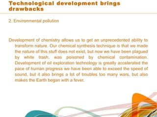 Technological development brings
drawbacks
2. Environmental pollution
Development of chemistry allows us to get an unprecedented ability to
transform nature. Our chemical synthesis technique is that we made
the nature of this stuff does not exist, but now we have been plagued
by white trash, was poisoned by chemical contamination.
Development of oil exploration technology is greatly accelerated the
pace of human progress we have been able to exceed the speed of
sound, but it also brings a lot of troubles too many wars, but also
makes the Earth began with a fever.
 