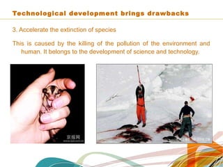 Technological development brings drawbacks
3. Accelerate the extinction of species
This is caused by the killing of the pollution of the environment and
human. It belongs to the development of science and technology.
 
