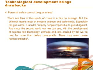 Technological development brings
drawbacks
4. Personal safety can not be guaranteed
There are tens of thousands of crime in a day on average. But the
criminal means most of modern science and technology. Especially
the gun crime, it is to let ordinary people impossible to guard against.
And since the second world war we can see, with the development
of science and technology, damage and loss caused by the war to
now far more than before comparable. There may even cause
human extinction.
 