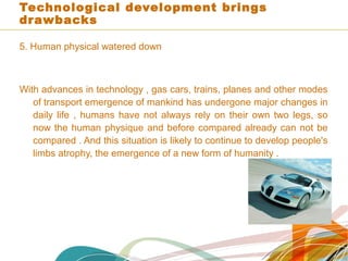 Technological development brings
drawbacks
5. Human physical watered down
With advances in technology , gas cars, trains, planes and other modes
of transport emergence of mankind has undergone major changes in
daily life , humans have not always rely on their own two legs, so
now the human physique and before compared already can not be
compared . And this situation is likely to continue to develop people's
limbs atrophy, the emergence of a new form of humanity .
 