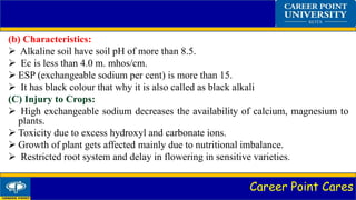 Career Point Cares
(b) Characteristics:
 Alkaline soil have soil pH of more than 8.5.
 Ec is less than 4.0 m. mhos/cm.
 ESP (exchangeable sodium per cent) is more than 15.
 It has black colour that why it is also called as black alkali
(C) Injury to Crops:
 High exchangeable sodium decreases the availability of calcium, magnesium to
plants.
 Toxicity due to excess hydroxyl and carbonate ions.
 Growth of plant gets affected mainly due to nutritional imbalance.
 Restricted root system and delay in flowering in sensitive varieties.
 