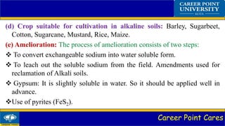 Career Point Cares
(d) Crop suitable for cultivation in alkaline soils: Barley, Sugarbeet,
Cotton, Sugarcane, Mustard, Rice, Maize.
(e) Amelioration: The process of amelioration consists of two steps:
 To convert exchangeable sodium into water soluble form.
 To leach out the soluble sodium from the field. Amendments used for
reclamation of Alkali soils.
 Gypsum: It is slightly soluble in water. So it should be applied well in
advance.
Use of pyrites (FeS2).
 