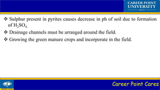 Career Point Cares
 Sulphur present in pyrites causes decrease in ph of soil due to formation
of H2SO4.
 Drainage channels must be arranged around the field.
 Growing the green manure crops and incorporate in the field.
 