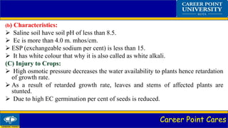 Career Point Cares
(b) Characteristics:
 Saline soil have soil pH of less than 8.5.
 Ec is more than 4.0 m. mhos/cm.
 ESP (exchangeable sodium per cent) is less than 15.
 It has white colour that why it is also called as white alkali.
(C) Injury to Crops:
 High osmotic pressure decreases the water availability to plants hence retardation
of growth rate.
 As a result of retarded growth rate, leaves and stems of affected plants are
stunted.
 Due to high EC germination per cent of seeds is reduced.
 