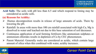 Career Point Cares
Acid Soils: The soils with pH less than 6.5 and which respond to liming may be
considered as acidic soils.
(a) Reasons for Acidity:
 Humus decomposition results in release of large amounts of acids. There by
lowering the pH.
 Rainfall: In areas with more than 100 cm rainfall associated with high Ca, Mg is
dissolved in water and leached out due to this base saturation of soil decreases.
 Continuous application of acid forming fertilizers like ammonium sulphates or
ammonium chlorides results in depletion of Ca by CEC phenomenon.
 Parent Material: Generally rocks are considered as acidic, which contain large
amount of silica when this combined with water, acidity increases.
 