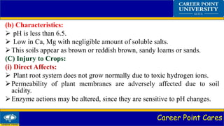 Career Point Cares
(b) Characteristics:
 pH is less than 6.5.
 Low in Ca, Mg with negligible amount of soluble salts.
This soils appear as brown or reddish brown, sandy loams or sands.
(C) Injury to Crops:
(i) Direct Affects:
 Plant root system does not grow normally due to toxic hydrogen ions.
Permeability of plant membranes are adversely affected due to soil
acidity.
Enzyme actions may be altered, since they are sensitive to pH changes.
 