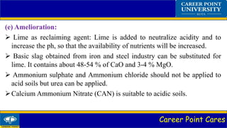 Career Point Cares
(e) Amelioration:
 Lime as reclaiming agent: Lime is added to neutralize acidity and to
increase the ph, so that the availability of nutrients will be increased.
 Basic slag obtained from iron and steel industry can be substituted for
lime. It contains about 48-54 % of CaO and 3-4 % MgO.
 Ammonium sulphate and Ammonium chloride should not be applied to
acid soils but urea can be applied.
Calcium Ammonium Nitrate (CAN) is suitable to acidic soils.
 