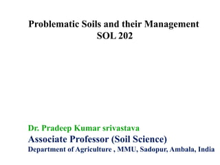 Problematic Soils and their Management
SOL 202
Dr. Pradeep Kumar srivastava
Associate Professor (Soil Science)
Department of Agriculture , MMU, Sadopur, Ambala, India
 