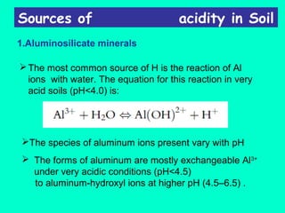 Sources of

acidity in Soil

1.Aluminosilicate minerals
 The most common source of H is the reaction of Al
ions with water. The equation for this reaction in very
acid soils (pH<4.0) is:

The species of aluminum ions present vary with pH
 The forms of aluminum are mostly exchangeable Al3+
under very acidic conditions (pH<4.5)
to aluminum-hydroxyl ions at higher pH (4.5–6.5) .

 