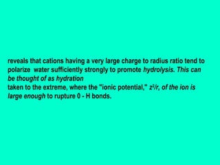 reveals that cations having a very large charge to radius ratio tend to
polarize water sufficiently strongly to promote hydrolysis. This can
be thought of as hydration
taken to the extreme, where the "ionic potential," z2/r, of the ion is
large enough to rupture 0 - H bonds.

 