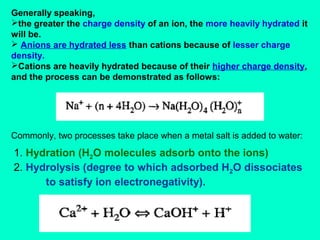 Generally speaking,
the greater the charge density of an ion, the more heavily hydrated it
will be.
 Anions are hydrated less than cations because of lesser charge
density.
Cations are heavily hydrated because of their higher charge density,
and the process can be demonstrated as follows:

Commonly, two processes take place when a metal salt is added to water:

1. Hydration (H2O molecules adsorb onto the ions)
2. Hydrolysis (degree to which adsorbed H2O dissociates
to satisfy ion electronegativity).

 