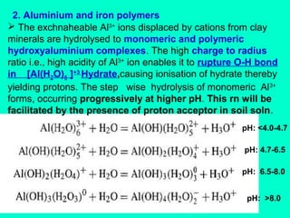 2. Aluminium and iron polymers
 The exchnaheable Al3+ ions displaced by cations from clay
minerals are hydrolysed to monomeric and polymeric
hydroxyaluminium complexes. The high charge to radius
ratio i.e., high acidity of Al3+ ion enables it to rupture O-H bond
in [Al(H2O)6 ]+3 Hydrate,causing ionisation of hydrate thereby
yielding protons. The step wise hydrolysis of monomeric Al3+
forms, occurring progressively at higher pH. This rn will be
facilitated by the presence of proton acceptor in soil soln.
pH: <4.0-4.7
pH: 4.7-6.5
pH: 6.5-8.0
pH: >8.0

 