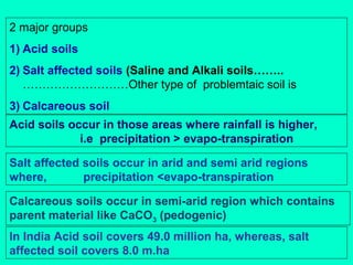2 major groups
1) Acid soils
2) Salt affected soils (Saline and Alkali soils……..
………………………Other type of problemtaic soil is
3) Calcareous soil
Acid soils occur in those areas where rainfall is higher,
i.e precipitation > evapo-transpiration
Salt affected soils occur in arid and semi arid regions
where,
precipitation <evapo-transpiration
Calcareous soils occur in semi-arid region which contains
parent material like CaCO3 (pedogenic)
In India Acid soil covers 49.0 million ha, whereas, salt
affected soil covers 8.0 m.ha

 