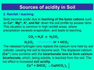 Sources of acidity in Soil
2. Rainfall / leaching:
Soils become acidic due to leaching of the basic cations such
as Ca2+, Mg2+, K+, and Na+ down the soil profile by excess rains.
This situation is common in high rainfall areas, where
precipitation exceeds evaporation, and leads to leaching.
CO2 + H2O  H2CO3
H2CO3
H+ + HCO3The released hydrogen ions replace the calcium ions held by soil
colloids, causing the soil to become acid. The displaced calcium
(Ca++ ) ions combine with the bicarbonate ions to form calcium
bicarbonate, which, being soluble, is leached from the soil. The
net effect is increased soil acidity.
Ca+2 + 2HCO3- Ca(HCO3-)2

 